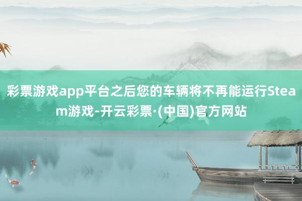 彩票游戏app平台之后您的车辆将不再能运行Steam游戏-开云彩票·(中国)官方网站