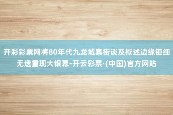 开彩彩票网将80年代九龙城寨街谈及概述边缘钜细无遗重现大银幕-开云彩票·(中国)官方网站