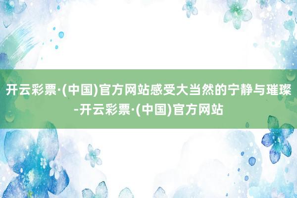 开云彩票·(中国)官方网站感受大当然的宁静与璀璨-开云彩票·(中国)官方网站