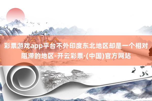 彩票游戏app平台不外印度东北地区却是一个相对阻滞的地区-开云彩票·(中国)官方网站