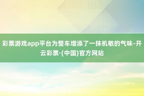 彩票游戏app平台为整车增添了一抹机敏的气味-开云彩票·(中国)官方网站