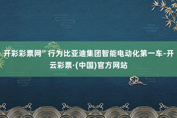 开彩彩票网”行为比亚迪集团智能电动化第一车-开云彩票·(中国)官方网站