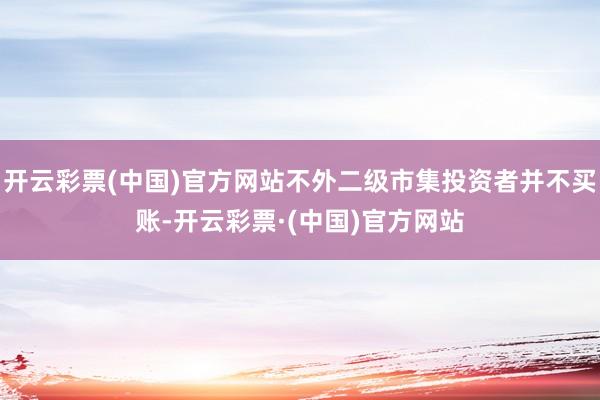 开云彩票(中国)官方网站不外二级市集投资者并不买账-开云彩票·(中国)官方网站