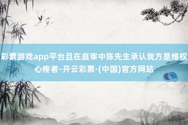 彩票游戏app平台且在庭审中陈先生承认我方是维权心疼者-开云彩票·(中国)官方网站