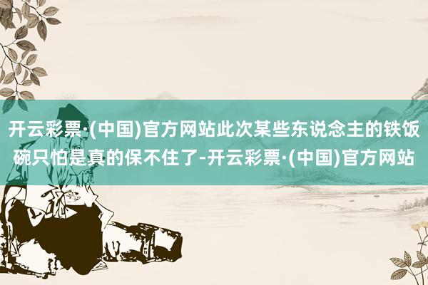 开云彩票·(中国)官方网站此次某些东说念主的铁饭碗只怕是真的保不住了-开云彩票·(中国)官方网站