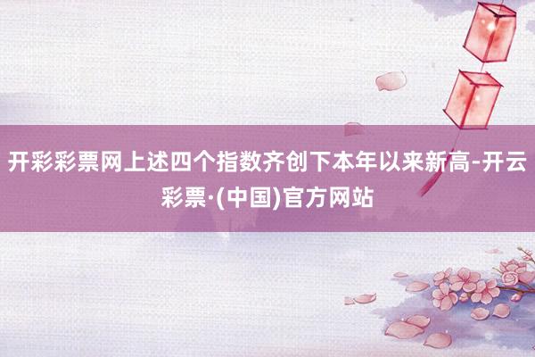 开彩彩票网上述四个指数齐创下本年以来新高-开云彩票·(中国)官方网站