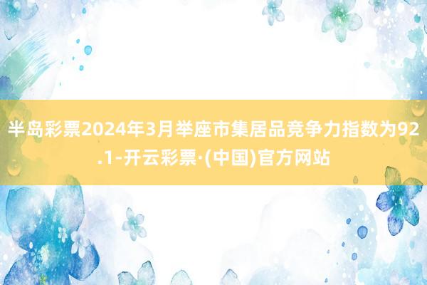 半岛彩票2024年3月举座市集居品竞争力指数为92.1-开云彩票·(中国)官方网站