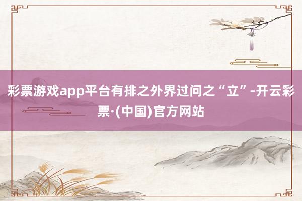 彩票游戏app平台有排之外界过问之“立”-开云彩票·(中国)官方网站