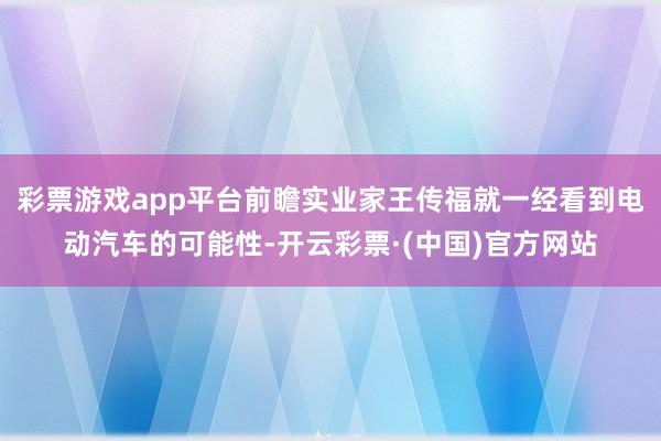 彩票游戏app平台前瞻实业家王传福就一经看到电动汽车的可能性-开云彩票·(中国)官方网站