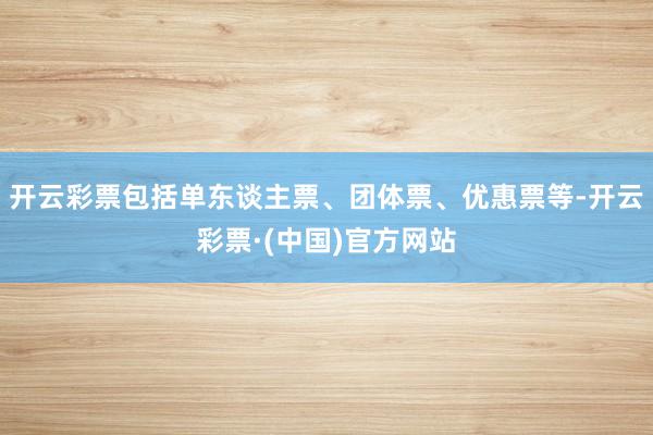 开云彩票包括单东谈主票、团体票、优惠票等-开云彩票·(中国)官方网站