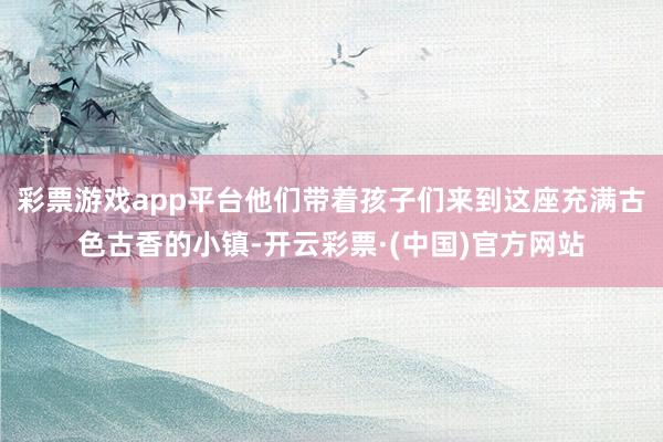 彩票游戏app平台他们带着孩子们来到这座充满古色古香的小镇-开云彩票·(中国)官方网站