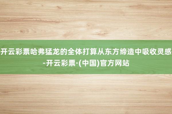 开云彩票哈弗猛龙的全体打算从东方缔造中吸收灵感-开云彩票·(中国)官方网站