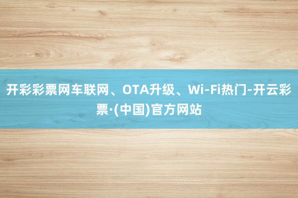 开彩彩票网车联网、OTA升级、Wi-Fi热门-开云彩票·(中国)官方网站