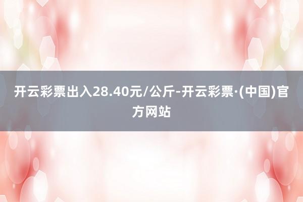 开云彩票出入28.40元/公斤-开云彩票·(中国)官方网站