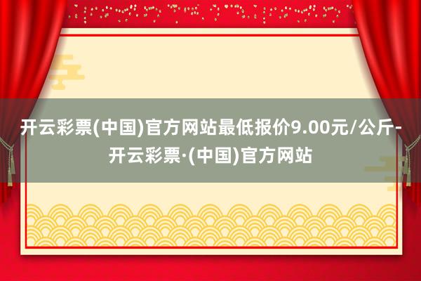 开云彩票(中国)官方网站最低报价9.00元/公斤-开云彩票·(中国)官方网站