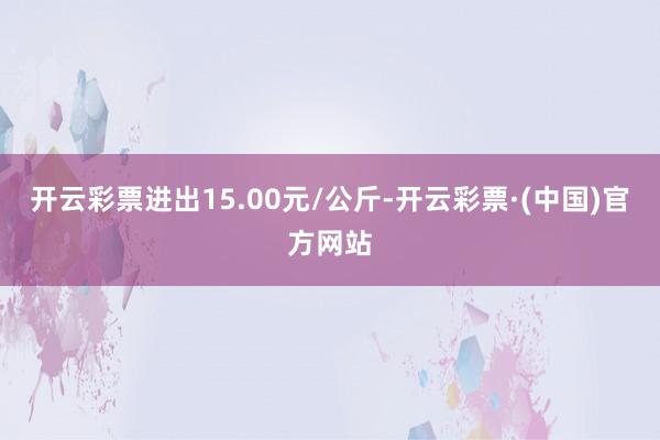 开云彩票进出15.00元/公斤-开云彩票·(中国)官方网站