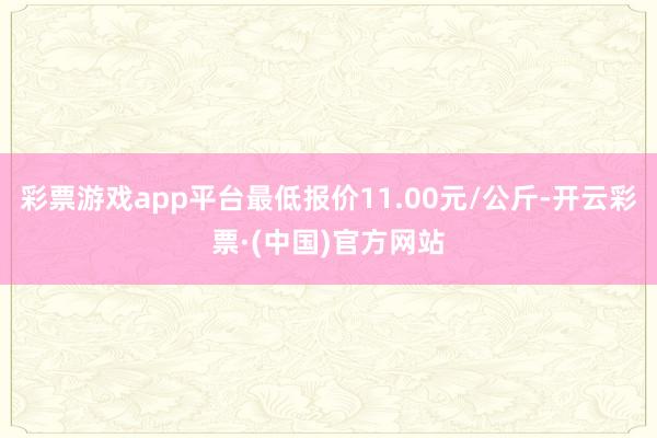 彩票游戏app平台最低报价11.00元/公斤-开云彩票·(中国)官方网站