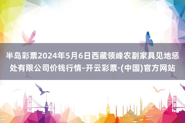 半岛彩票2024年5月6日西藏领峰农副家具见地惩处有限公司价钱行情-开云彩票·(中国)官方网站