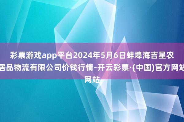 彩票游戏app平台2024年5月6日蚌埠海吉星农居品物流有限公司价钱行情-开云彩票·(中国)官方网站