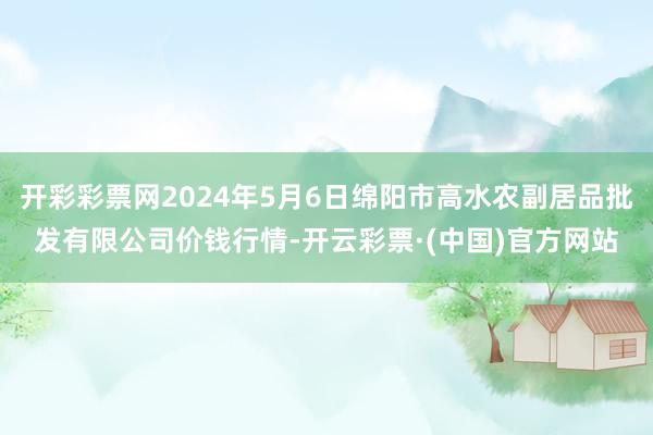 开彩彩票网2024年5月6日绵阳市高水农副居品批发有限公司价钱行情-开云彩票·(中国)官方网站