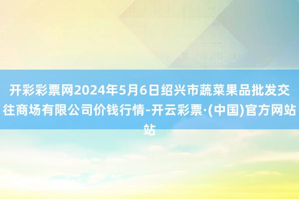 开彩彩票网2024年5月6日绍兴市蔬菜果品批发交往商场有限公司价钱行情-开云彩票·(中国)官方网站