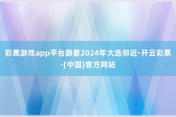 彩票游戏app平台跟着2024年大选邻近-开云彩票·(中国)官方网站