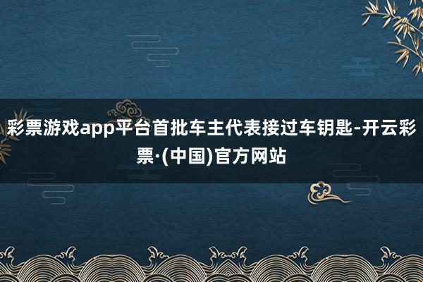 彩票游戏app平台首批车主代表接过车钥匙-开云彩票·(中国)官方网站