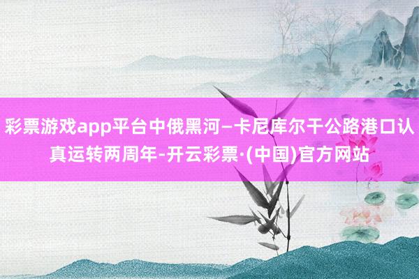 彩票游戏app平台中俄黑河—卡尼库尔干公路港口认真运转两周年-开云彩票·(中国)官方网站