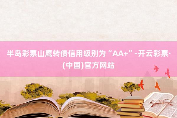 半岛彩票山鹰转债信用级别为“AA+”-开云彩票·(中国)官方网站