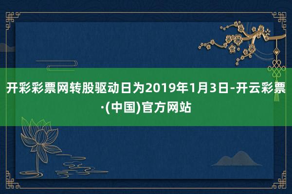 开彩彩票网转股驱动日为2019年1月3日-开云彩票·(中国)官方网站