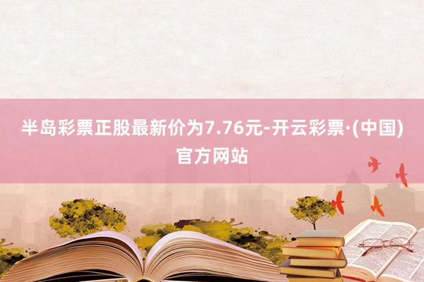 半岛彩票正股最新价为7.76元-开云彩票·(中国)官方网站