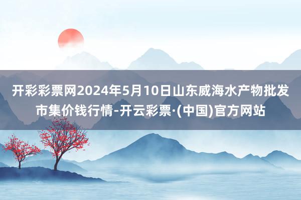 开彩彩票网2024年5月10日山东威海水产物批发市集价钱行情-开云彩票·(中国)官方网站