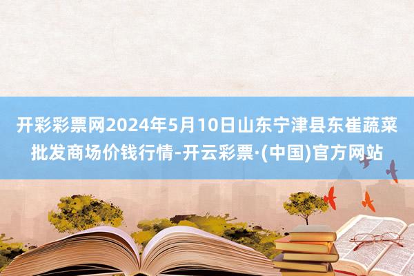 开彩彩票网2024年5月10日山东宁津县东崔蔬菜批发商场价钱行情-开云彩票·(中国)官方网站