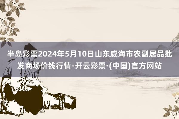 半岛彩票2024年5月10日山东威海市农副居品批发商场价钱行情-开云彩票·(中国)官方网站