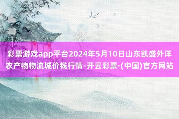 彩票游戏app平台2024年5月10日山东凯盛外洋农产物物流城价钱行情-开云彩票·(中国)官方网站