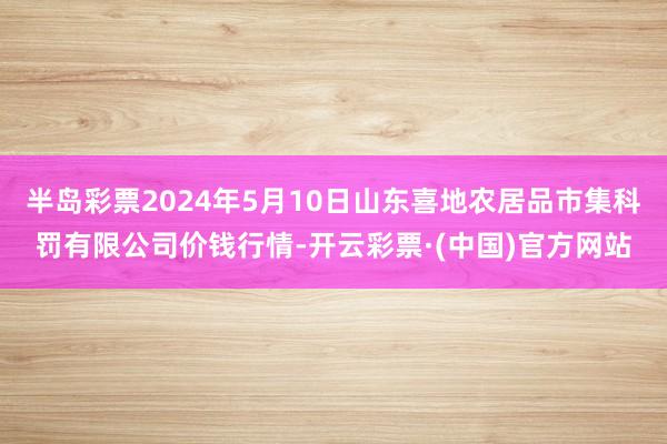 半岛彩票2024年5月10日山东喜地农居品市集科罚有限公司价钱行情-开云彩票·(中国)官方网站