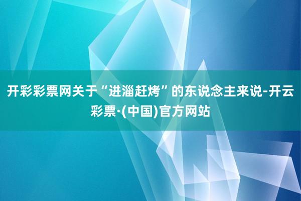 开彩彩票网关于“进淄赶烤”的东说念主来说-开云彩票·(中国)官方网站