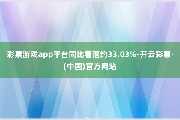 彩票游戏app平台同比着落约33.03%-开云彩票·(中国)官方网站