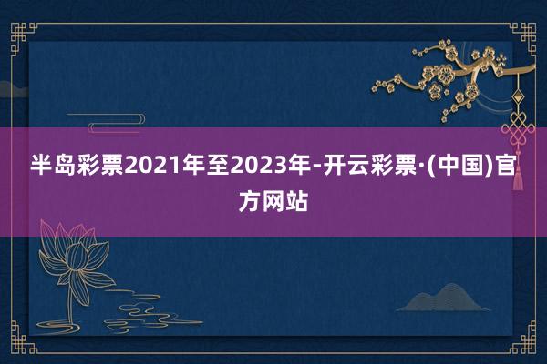 半岛彩票2021年至2023年-开云彩票·(中国)官方网站