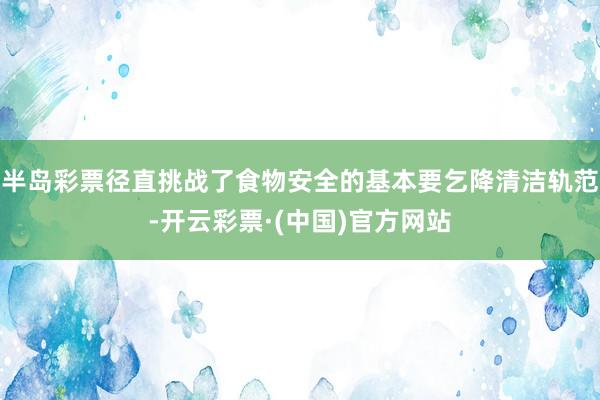 半岛彩票径直挑战了食物安全的基本要乞降清洁轨范-开云彩票·(中国)官方网站