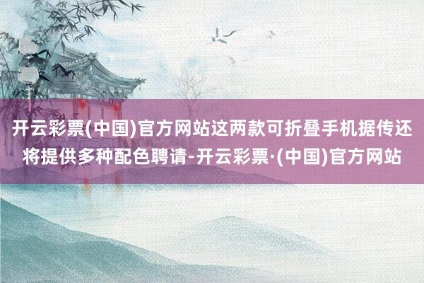 开云彩票(中国)官方网站这两款可折叠手机据传还将提供多种配色聘请-开云彩票·(中国)官方网站