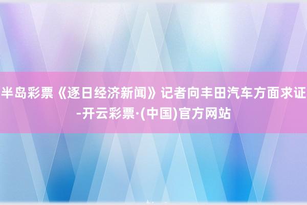 半岛彩票《逐日经济新闻》记者向丰田汽车方面求证-开云彩票·(中国)官方网站