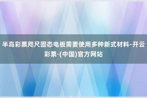 半岛彩票咫尺固态电板需要使用多种新式材料-开云彩票·(中国)官方网站