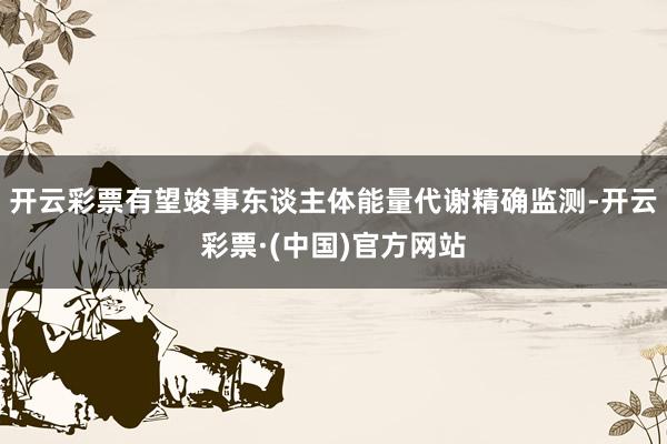 开云彩票有望竣事东谈主体能量代谢精确监测-开云彩票·(中国)官方网站