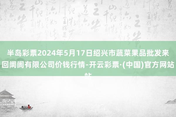 半岛彩票2024年5月17日绍兴市蔬菜果品批发来回阛阓有限公司价钱行情-开云彩票·(中国)官方网站