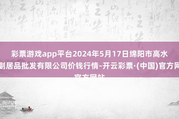 彩票游戏app平台2024年5月17日绵阳市高水农副居品批发有限公司价钱行情-开云彩票·(中国)官方网站