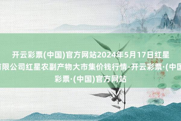 开云彩票(中国)官方网站2024年5月17日红星实业集团有限公司红星农副产物大市集价钱行情-开云彩票·(中国)官方网站