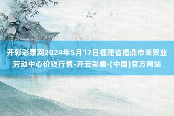 开彩彩票网2024年5月17日福建省福鼎市商贸业劳动中心价钱行情-开云彩票·(中国)官方网站