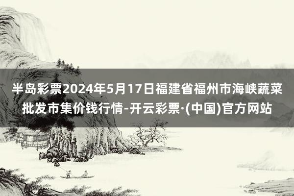 半岛彩票2024年5月17日福建省福州市海峡蔬菜批发市集价钱行情-开云彩票·(中国)官方网站