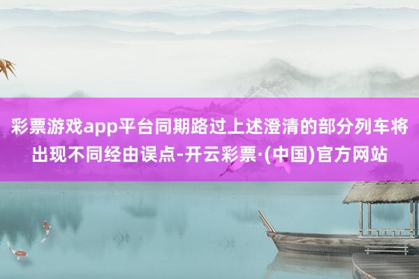 彩票游戏app平台同期路过上述澄清的部分列车将出现不同经由误点-开云彩票·(中国)官方网站